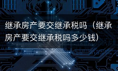 继承房产要交继承税吗（继承房产要交继承税吗多少钱）