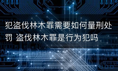 犯盗伐林木罪需要如何量刑处罚 盗伐林木罪是行为犯吗