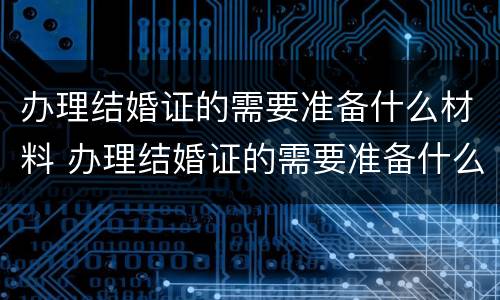 办理结婚证的需要准备什么材料 办理结婚证的需要准备什么材料和证件