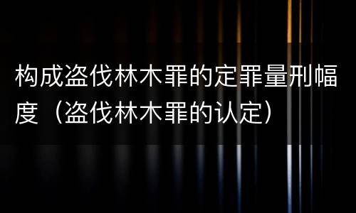 构成盗伐林木罪的定罪量刑幅度（盗伐林木罪的认定）