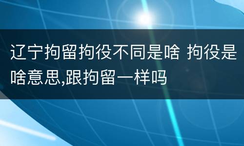 辽宁拘留拘役不同是啥 拘役是啥意思,跟拘留一样吗
