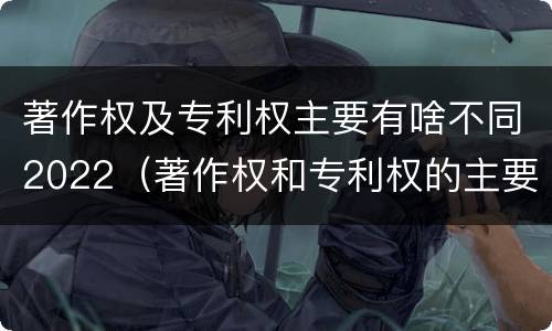 著作权及专利权主要有啥不同2022（著作权和专利权的主要区别）