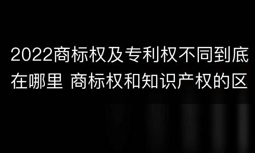 2022商标权及专利权不同到底在哪里 商标权和知识产权的区别