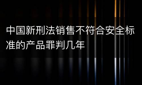 中国新刑法销售不符合安全标准的产品罪判几年