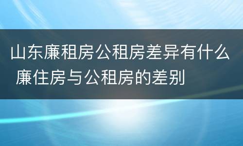 山东廉租房公租房差异有什么 廉住房与公租房的差别