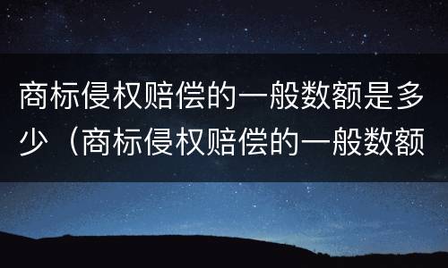 商标侵权赔偿的一般数额是多少（商标侵权赔偿的一般数额是多少钱）