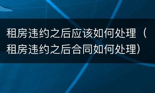 租房违约之后应该如何处理（租房违约之后合同如何处理）