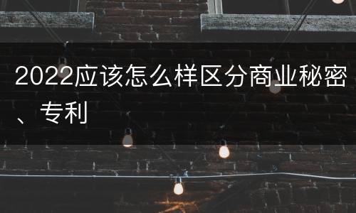 2022应该怎么样区分商业秘密、专利