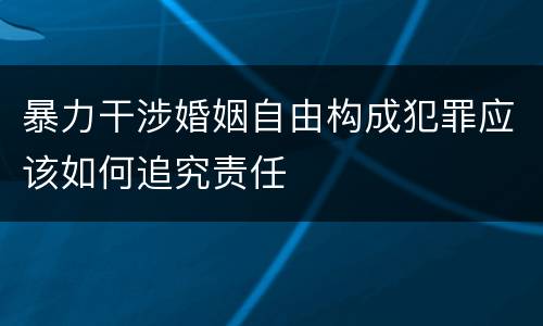 暴力干涉婚姻自由构成犯罪应该如何追究责任