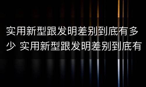 实用新型跟发明差别到底有多少 实用新型跟发明差别到底有多少个