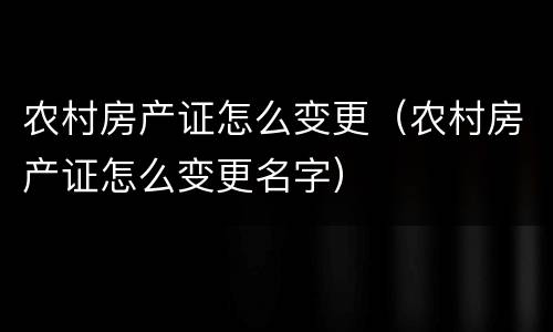 农村房产证怎么变更（农村房产证怎么变更名字）