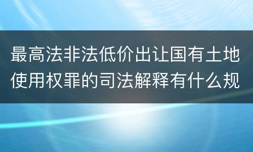 最高法非法低价出让国有土地使用权罪的司法解释有什么规定