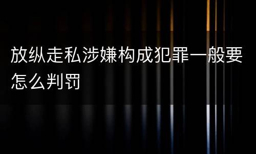 放纵走私涉嫌构成犯罪一般要怎么判罚