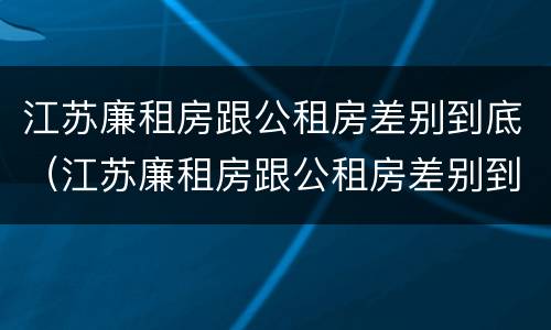 江苏廉租房跟公租房差别到底（江苏廉租房跟公租房差别到底大吗）