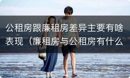 公租房跟廉租房差异主要有啥表现（廉租房与公租房有什么不同）