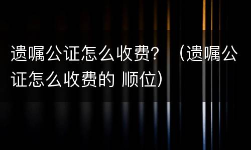 遗嘱公证怎么收费？（遗嘱公证怎么收费的 顺位）