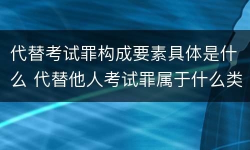 代替考试罪构成要素具体是什么 代替他人考试罪属于什么类犯罪