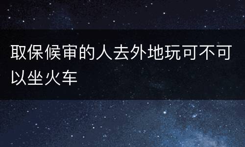 取保候审的人去外地玩可不可以坐火车