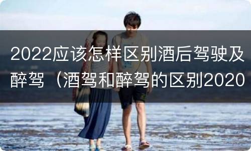 2022应该怎样区别酒后驾驶及醉驾（酒驾和醉驾的区别2020年）