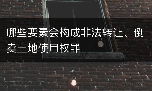 哪些要素会构成非法转让、倒卖土地使用权罪