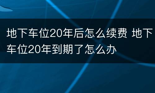 地下车位20年后怎么续费 地下车位20年到期了怎么办