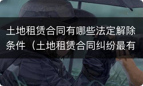 土地租赁合同有哪些法定解除条件（土地租赁合同纠纷最有效的处理）