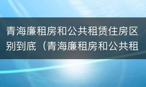 青海廉租房和公共租赁住房区别到底（青海廉租房和公共租赁住房区别到底是什么）