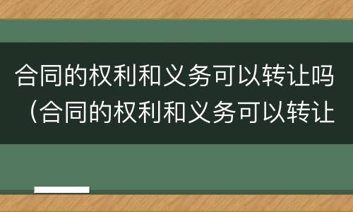 合同的权利和义务可以转让吗（合同的权利和义务可以转让吗对吗）