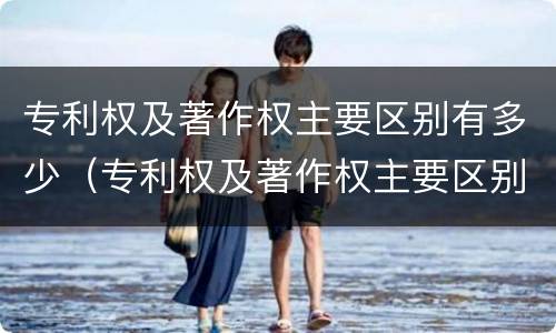 专利权及著作权主要区别有多少（专利权及著作权主要区别有多少种）