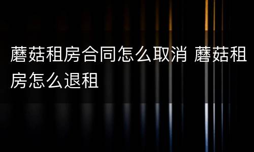 蘑菇租房合同怎么取消 蘑菇租房怎么退租