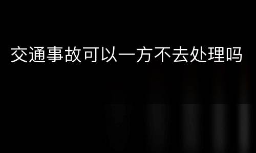 交通事故可以一方不去处理吗