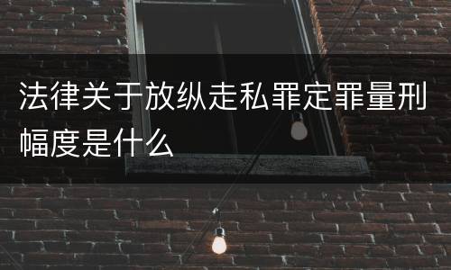 法律关于放纵走私罪定罪量刑幅度是什么
