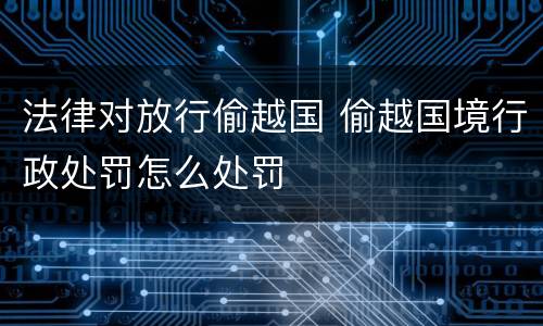 法律对放行偷越国 偷越国境行政处罚怎么处罚