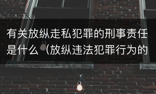 有关放纵走私犯罪的刑事责任是什么（放纵违法犯罪行为的罪名）