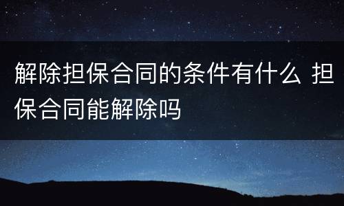 解除担保合同的条件有什么 担保合同能解除吗