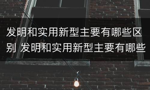 发明和实用新型主要有哪些区别 发明和实用新型主要有哪些区别和联系