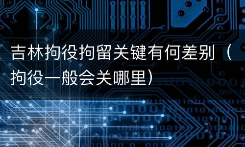 吉林拘役拘留关键有何差别（拘役一般会关哪里）
