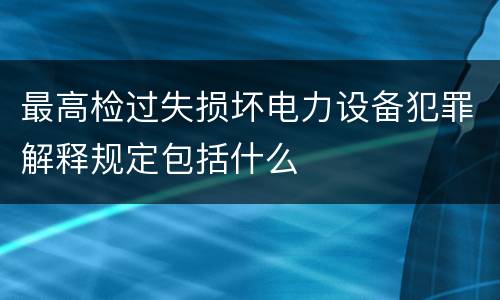 最高检过失损坏电力设备犯罪解释规定包括什么