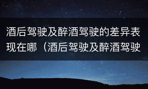 酒后驾驶及醉酒驾驶的差异表现在哪（酒后驾驶及醉酒驾驶的差异表现在哪方面）
