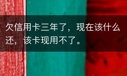 欠信用卡三年了，现在该什么还，该卡现用不了。