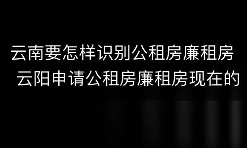 云南要怎样识别公租房廉租房 云阳申请公租房廉租房现在的什么地方