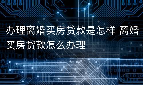办理离婚买房贷款是怎样 离婚买房贷款怎么办理