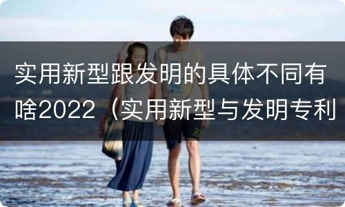 实用新型跟发明的具体不同有啥2022（实用新型与发明专利的区别有哪些）