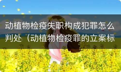 动植物检疫失职构成犯罪怎么判处（动植物检疫罪的立案标准）