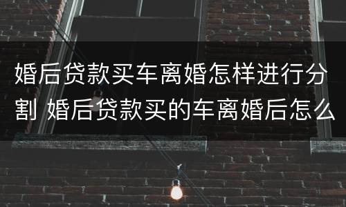婚后贷款买车离婚怎样进行分割 婚后贷款买的车离婚后怎么分配