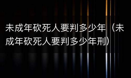 未成年砍死人要判多少年（未成年砍死人要判多少年刑）