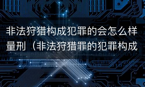 非法狩猎构成犯罪的会怎么样量刑（非法狩猎罪的犯罪构成）
