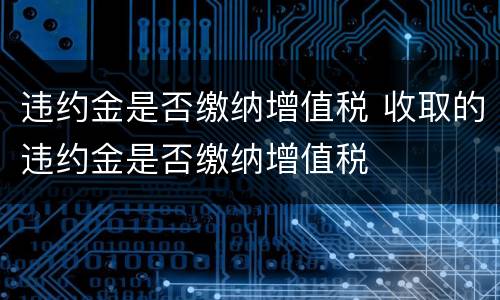 违约金是否缴纳增值税 收取的违约金是否缴纳增值税