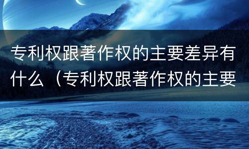专利权跟著作权的主要差异有什么（专利权跟著作权的主要差异有什么区别）
