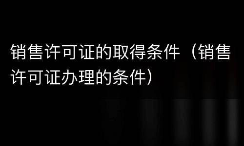 销售许可证的取得条件（销售许可证办理的条件）